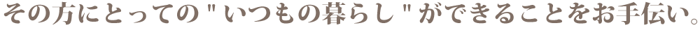 その方にとっての "いつもの暮らし"ができることをお手伝い。