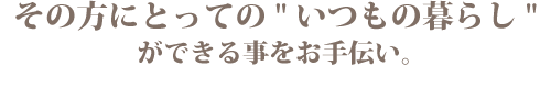 その方にとっての "いつもの暮らし"ができることをお手伝い。